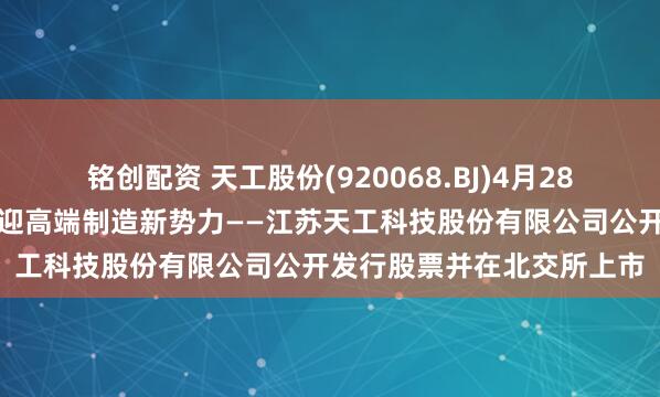 铭创配资 天工股份(920068.BJ)4月28日开启新股申购，北交所迎高端制造新势力——江苏天工科技股份有限公司公开发行股票并在北交所上市