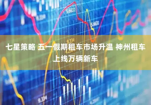 七星策略 五一假期租车市场升温 神州租车上线万辆新车