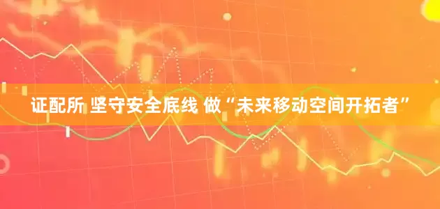 证配所 坚守安全底线 做“未来移动空间开拓者”