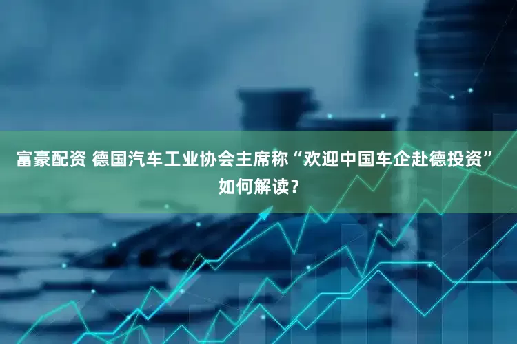 富豪配资 德国汽车工业协会主席称“欢迎中国车企赴德投资” 如何解读？
