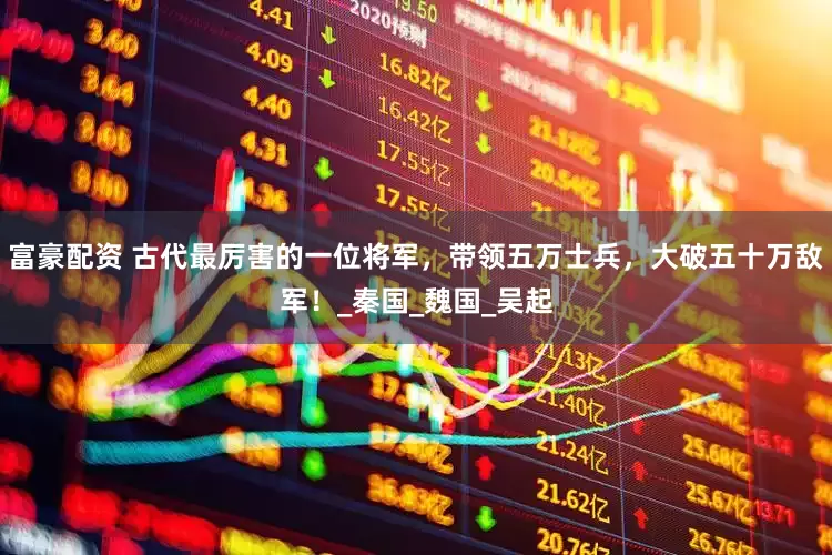 富豪配资 古代最厉害的一位将军，带领五万士兵，大破五十万敌军！_秦国_魏国_吴起