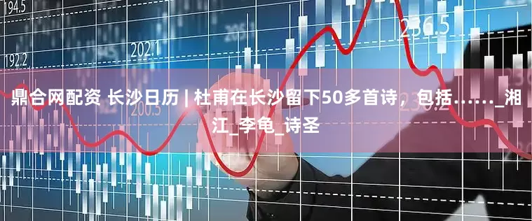 鼎合网配资 长沙日历 | 杜甫在长沙留下50多首诗，包括……_湘江_李龟_诗圣