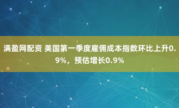 满盈网配资 美国第一季度雇佣成本指数环比上升0.9%，预估增长0.9%