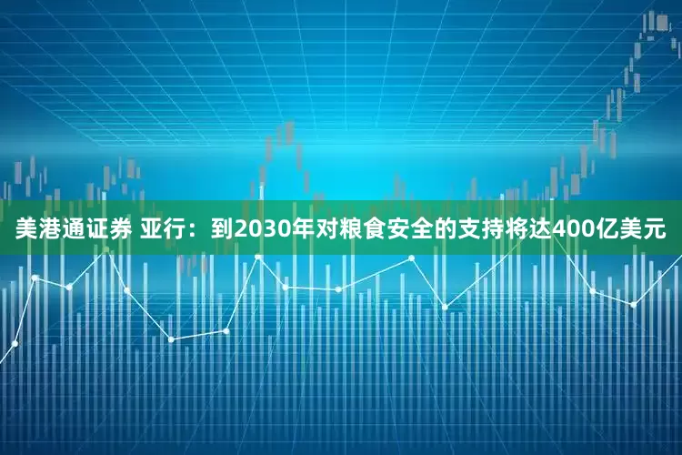 美港通证券 亚行：到2030年对粮食安全的支持将达400亿美元