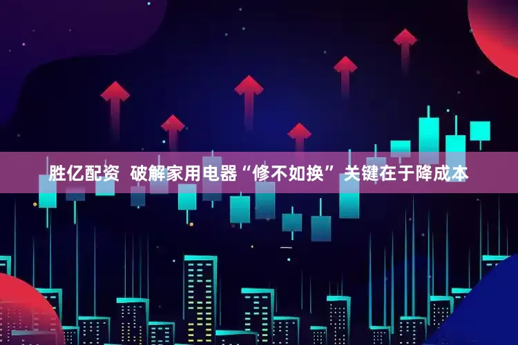 胜亿配资  破解家用电器“修不如换” 关键在于降成本