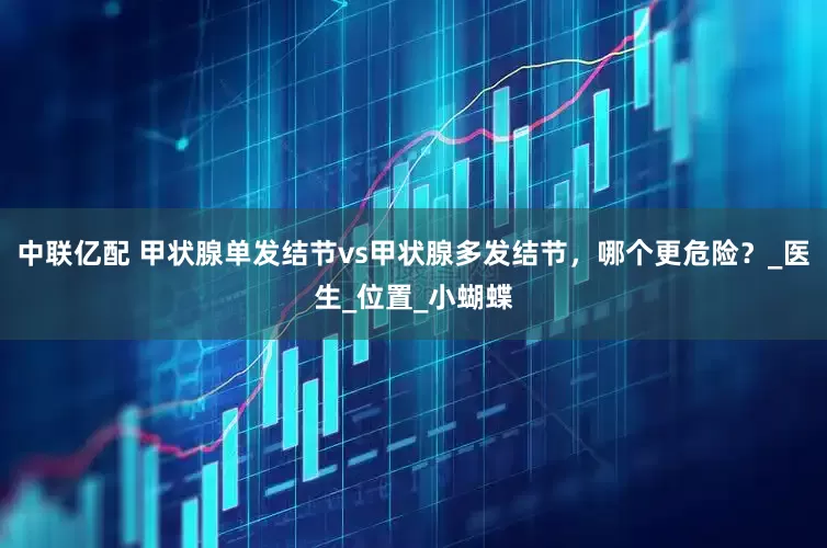 中联亿配 甲状腺单发结节vs甲状腺多发结节，哪个更危险？_医生_位置_小蝴蝶