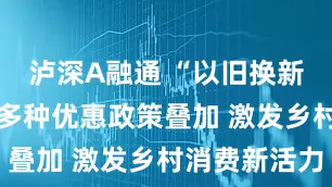 泸深A融通 “以旧换新”进乡村 多种优惠政策叠加 激发乡村消费新活力
