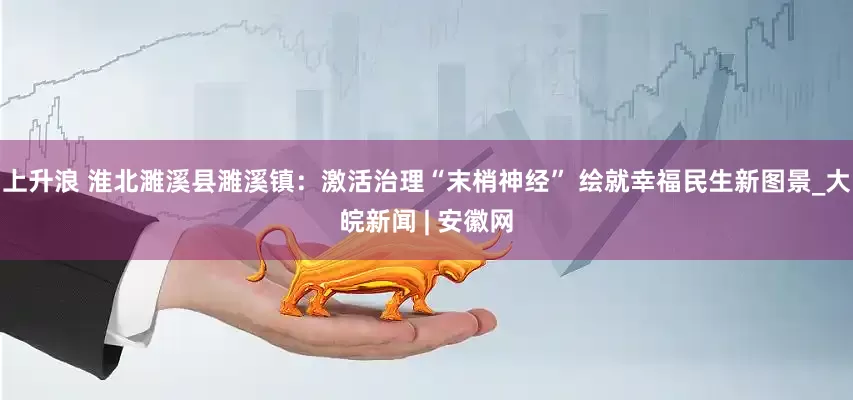 上升浪 淮北濉溪县濉溪镇：激活治理“末梢神经” 绘就幸福民生新图景_大皖新闻 | 安徽网
