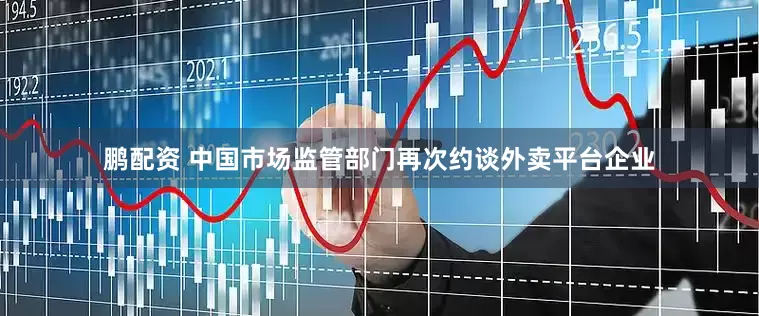 鹏配资 中国市场监管部门再次约谈外卖平台企业