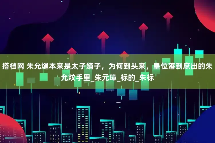 搭档网 朱允熥本来是太子嫡子，为何到头来，皇位落到庶出的朱允炆手里_朱元璋_标的_朱标