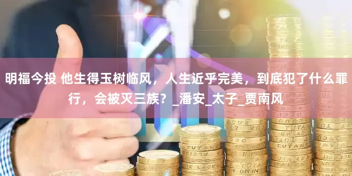 明福今投 他生得玉树临风，人生近乎完美，到底犯了什么罪行，会被灭三族？_潘安_太子_贾南风