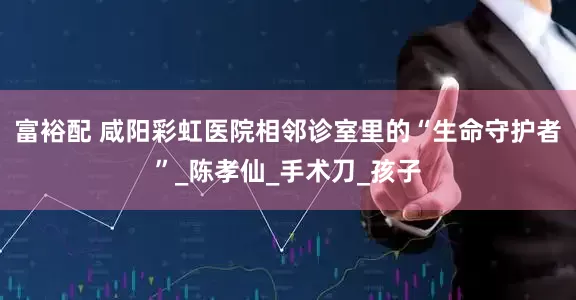 富裕配 咸阳彩虹医院相邻诊室里的“生命守护者”_陈孝仙_手术刀_孩子