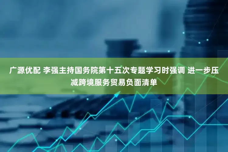 广源优配 李强主持国务院第十五次专题学习时强调 进一步压减跨境服务贸易负面清单
