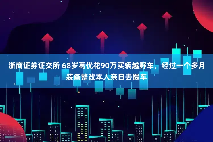 浙商证券证交所 68岁葛优花90万买辆越野车，经过一个多月装备整改本人亲自去提车