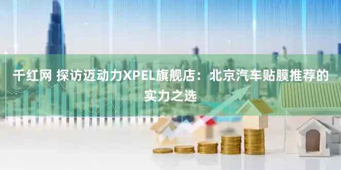 千红网 探访迈动力XPEL旗舰店：北京汽车贴膜推荐的实力之选