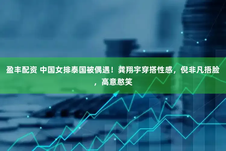 盈丰配资 中国女排泰国被偶遇！龚翔宇穿搭性感，倪非凡捂脸，高意憨笑