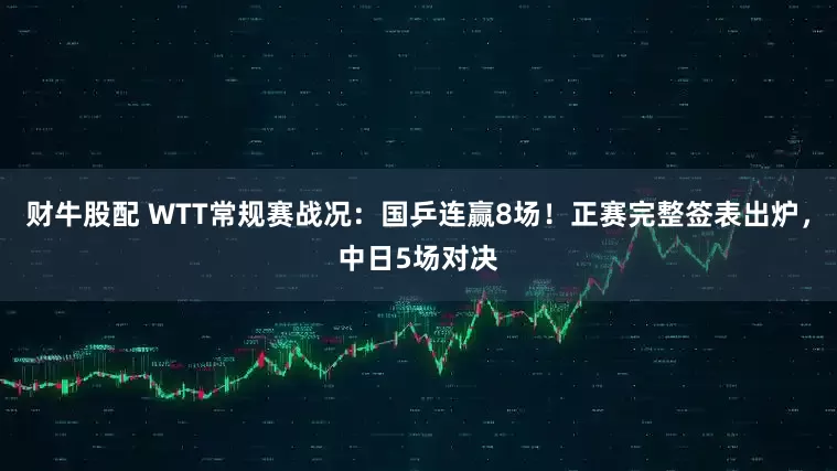 财牛股配 WTT常规赛战况：国乒连赢8场！正赛完整签表出炉，中日5场对决