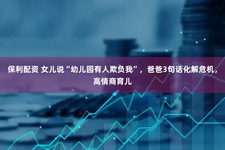 保利配资 女儿说“幼儿园有人欺负我”，爸爸3句话化解危机，高情商育儿