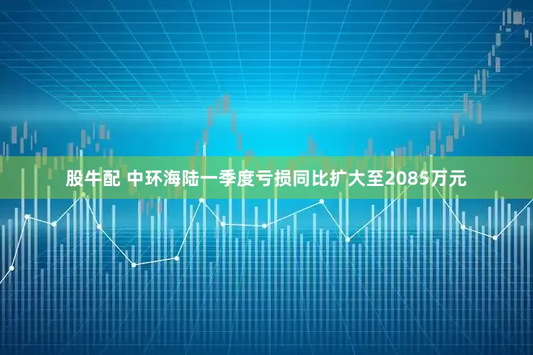 股牛配 中环海陆一季度亏损同比扩大至2085万元