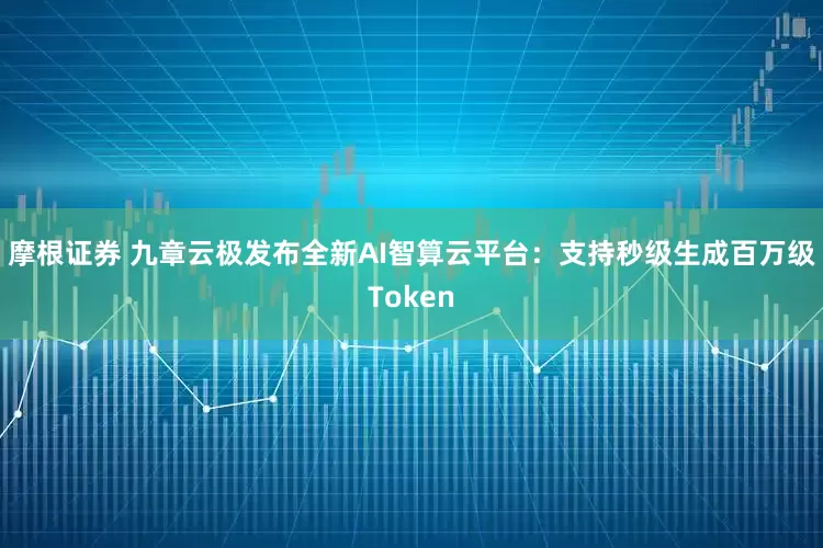 摩根证券 九章云极发布全新AI智算云平台：支持秒级生成百万级Token