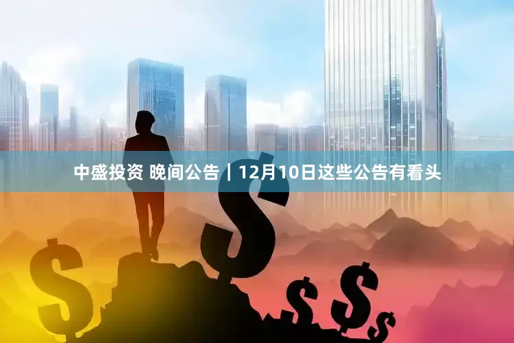 中盛投资 晚间公告｜12月10日这些公告有看头