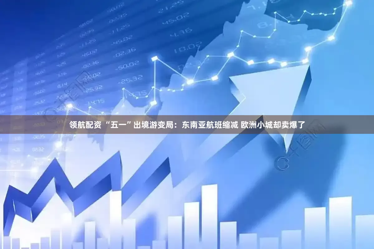 领航配资 “五一”出境游变局：东南亚航班缩减 欧洲小城却卖爆了