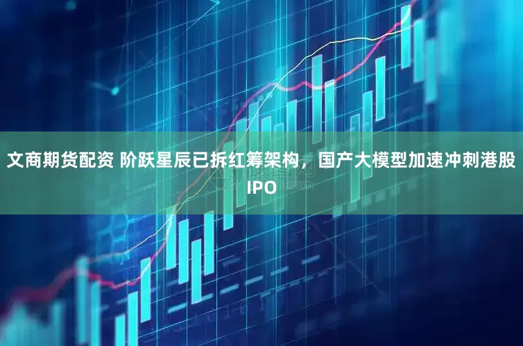 文商期货配资 阶跃星辰已拆红筹架构，国产大模型加速冲刺港股IPO